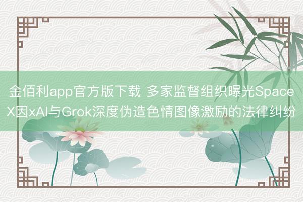 金佰利app官方版下载 多家监督组织曝光SpaceX因xAI与Grok深度伪造色情图像激励的法律纠纷
