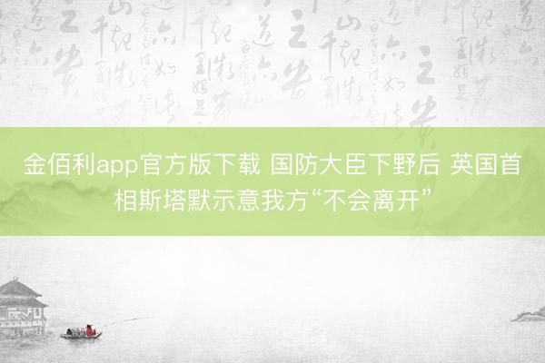 金佰利app官方版下载 国防大臣下野后 英国首相斯塔默示意我方“不会离开”