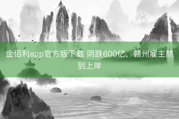 金佰利app官方版下载 阴跌600亿，赣州雇主熬到上岸