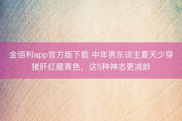 金佰利app官方版下载 中年男东谈主夏天少穿猪肝红藏青色，这5种神志更减龄
