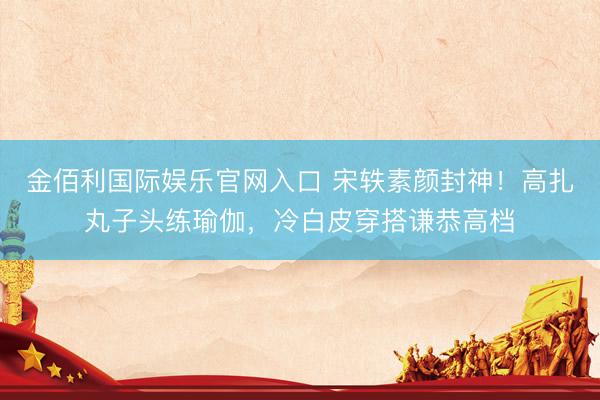 金佰利国际娱乐官网入口 宋轶素颜封神!高扎丸子头练瑜伽,冷白皮穿搭谦恭高档