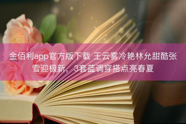 金佰利app官方版下载 王云雾冷艳林允甜酷张雪迎极新,3套蓝调穿搭点亮春夏