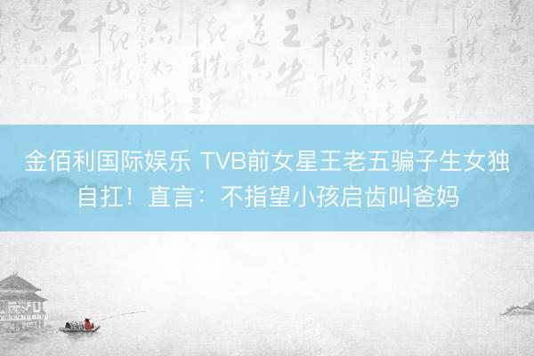 金佰利国际娱乐 TVB前女星王老五骗子生女独自扛！直言：不指望小孩启齿叫爸妈
