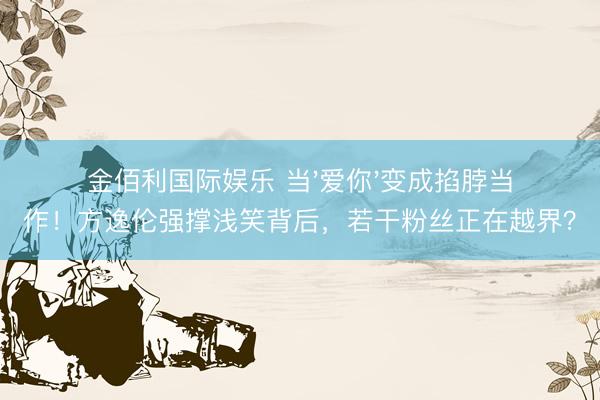 金佰利国际娱乐 当'爱你'变成掐脖当作！方逸伦强撑浅笑背后，若干粉丝正在越界？