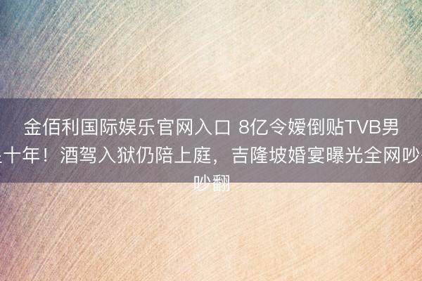 金佰利国际娱乐官网入口 8亿令嫒倒贴TVB男星十年！酒驾入狱仍陪上庭，吉隆坡婚宴曝光全网吵翻