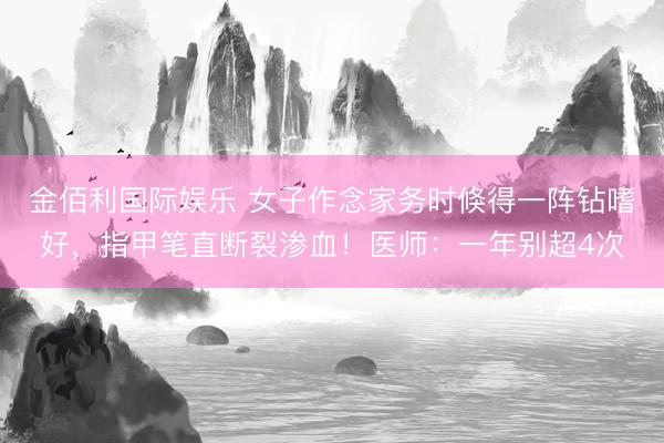 金佰利国际娱乐 女子作念家务时倏得一阵钻嗜好，指甲笔直断裂渗血！医师：一年别超4次