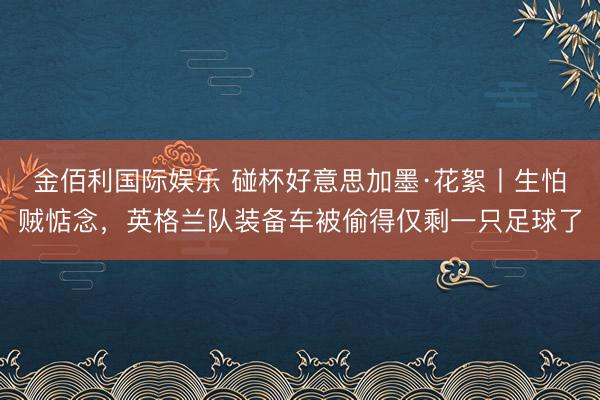 金佰利国际娱乐 碰杯好意思加墨·花絮丨生怕贼惦念，英格兰队装备车被偷得仅剩一只足球了