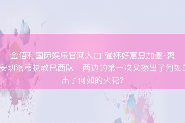 金佰利国际娱乐官网入口 碰杯好意思加墨·聚焦｜当安切洛蒂执教巴西队：两边的第一次又擦出了何如的火花？