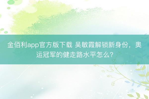 金佰利app官方版下载 吴敏霞解锁新身份，奥运冠军的健走路水平怎么?