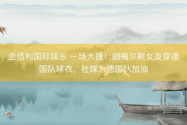 金佰利国际娱乐 一场大捷！胡梅尔斯女友穿德国队球衣，社媒为德国队加油