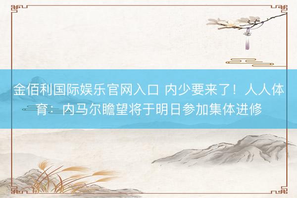 金佰利国际娱乐官网入口 内少要来了！人人体育：内马尔瞻望将于明日参加集体进修
