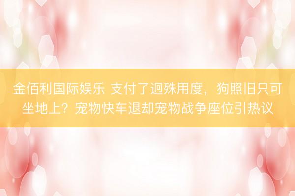 金佰利国际娱乐 支付了迥殊用度,狗照旧只可坐地上?宠物快车退却宠物战争座位引热议