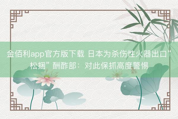 金佰利app官方版下载 日本为杀伤性火器出口“松捆” 酬酢部：对此保抓高度警惕