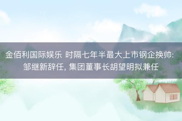 金佰利国际娱乐 时隔七年半最大上市钢企换帅: 邹继新辞任, 集团董事长胡望明拟兼任