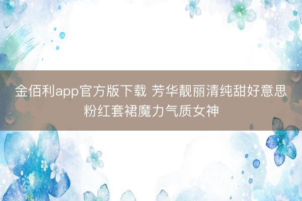 金佰利app官方版下载 芳华靓丽清纯甜好意思粉红套裙魔力气质女神