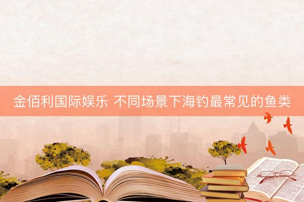 金佰利国际娱乐 不同场景下海钓最常见的鱼类