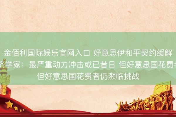 金佰利国际娱乐官网入口 好意思伊和平契约缓解通胀担忧 经济学家：最严重动力冲击或已昔日 但好意思国花费者仍濒临挑战