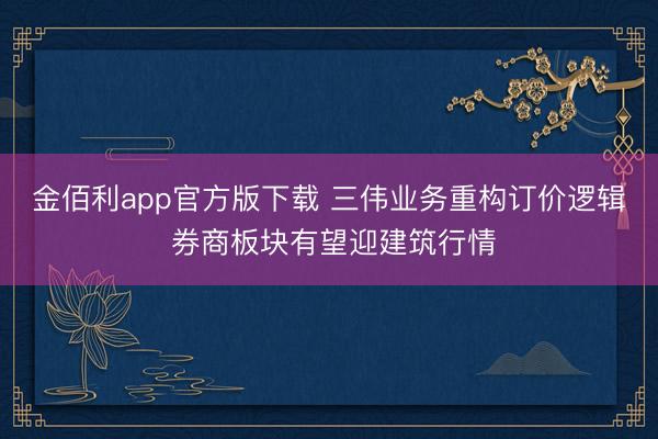 金佰利app官方版下载 三伟业务重构订价逻辑 券商板块有望迎建筑行情