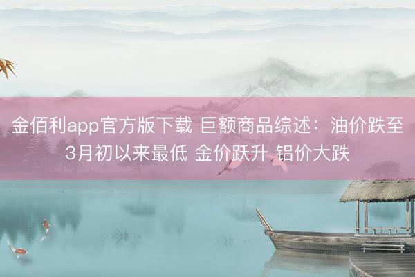 金佰利app官方版下载 巨额商品综述：油价跌至3月初以来最低 金价跃升 铝价大跌