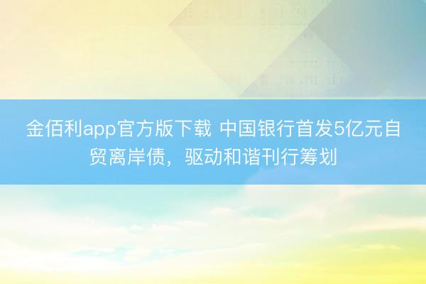 金佰利app官方版下载 中国银行首发5亿元自贸离岸债，驱动和谐刊行筹划
