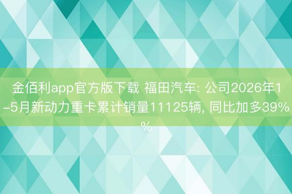 金佰利app官方版下载 福田汽车: 公司2026年1-5月新动力重卡累计销量11125辆， 同比加多39%
