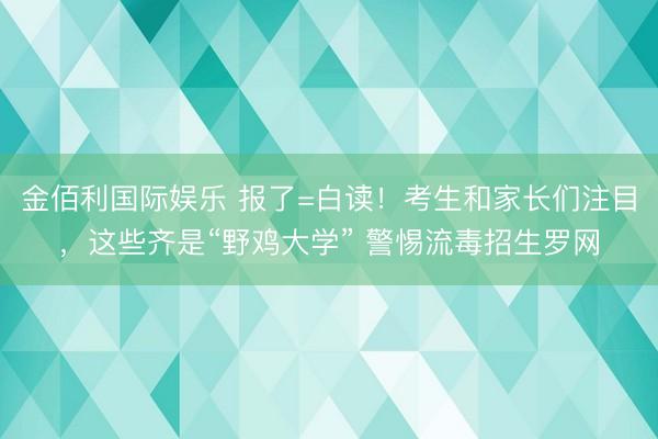 金佰利国际娱乐 报了=白读！考生和家长们注目，这些齐是“野鸡大学” 警惕流毒招生罗网