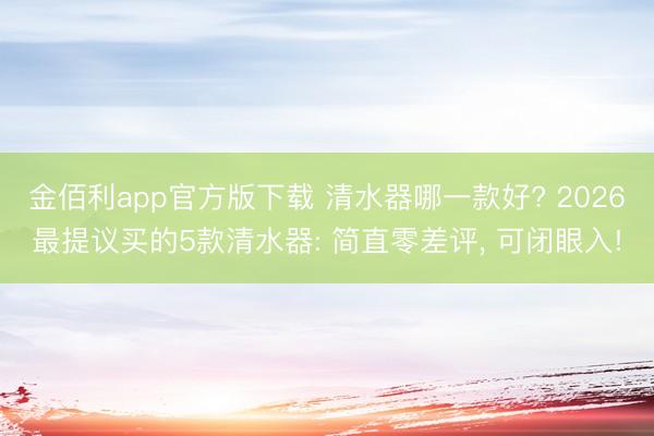金佰利app官方版下载 清水器哪一款好? 2026最提议买的5款清水器: 简直零差评, 可闭眼入!