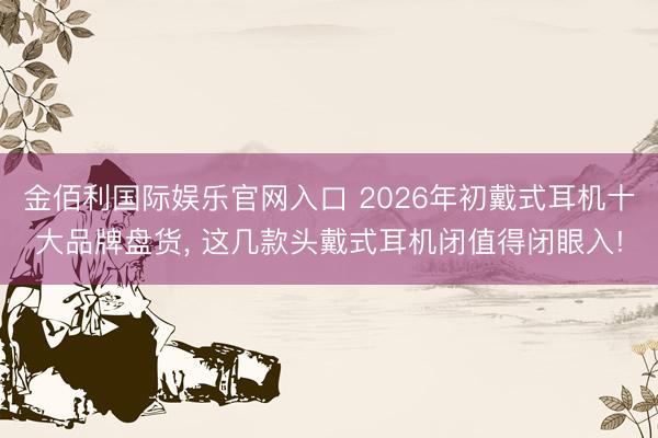 金佰利国际娱乐官网入口 2026年初戴式耳机十大品牌盘货， 这几款头戴式耳机闭值得闭眼入!