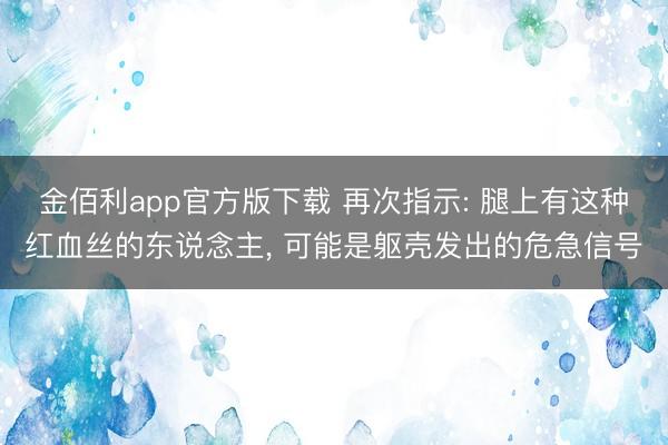 金佰利app官方版下载 再次指示: 腿上有这种红血丝的东说念主， 可能是躯壳发出的危急信号