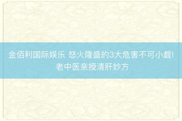 金佰利国际娱乐 怒火隆盛的3大危害不可小觑! 老中医亲授清肝妙方
