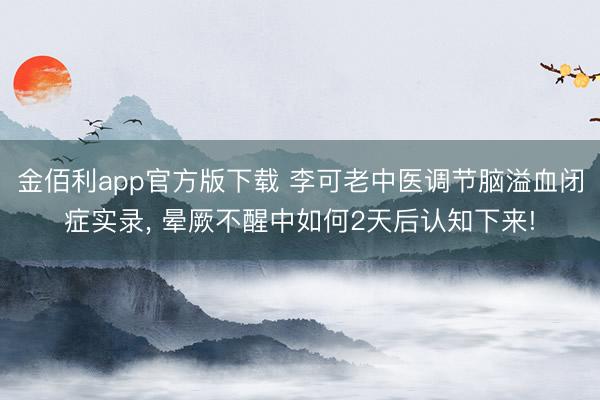 金佰利app官方版下载 李可老中医调节脑溢血闭症实录， 晕厥不醒中如何2天后认知下来!