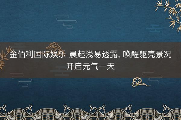 金佰利国际娱乐 晨起浅易透露， 唤醒躯壳景况开启元气一天