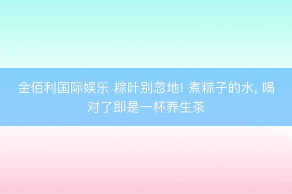 金佰利国际娱乐 粽叶别忽地! 煮粽子的水， 喝对了即是一杯养生茶