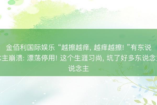 金佰利国际娱乐 “越擦越痒， 越痒越擦! ”有东说念主崩溃: 漂荡停用! 这个生涯习尚， 坑了好多东说念主
