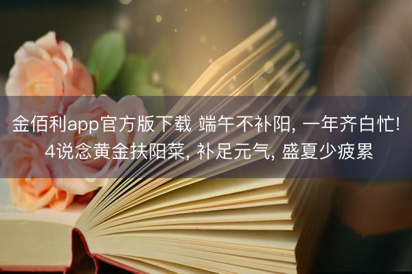 金佰利app官方版下载 端午不补阳, 一年齐白忙! 4说念黄金扶阳菜, 补足元气, 盛夏少疲累